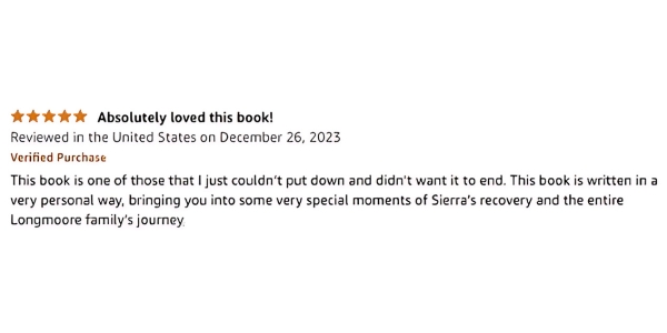 Image of 4 star amazon review quote: Absolutely loved this book! Reviewed in the United States on December 26, 2023 Verified Purchase This book is one of those that I just couldn’t put down and didn’t want to end. This book is written in a very personal way, bringing you into some very special moments of Sierra’s recovery and the entire Longmoore family’s journey.